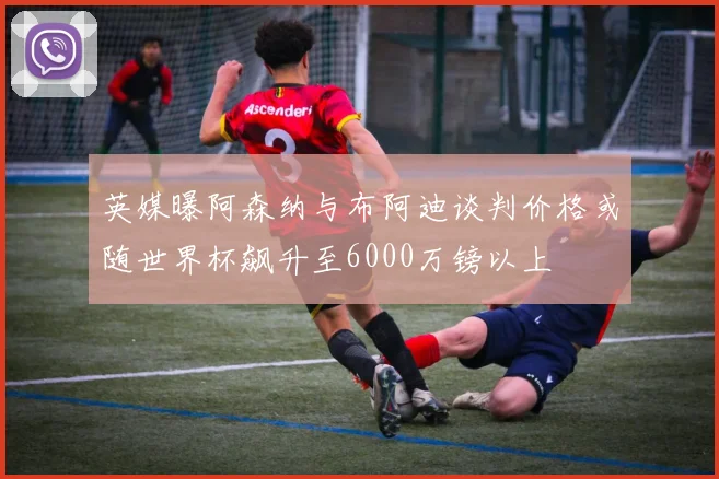 英媒曝阿森纳与布阿迪谈判价格或随世界杯飙升至6000万镑以上