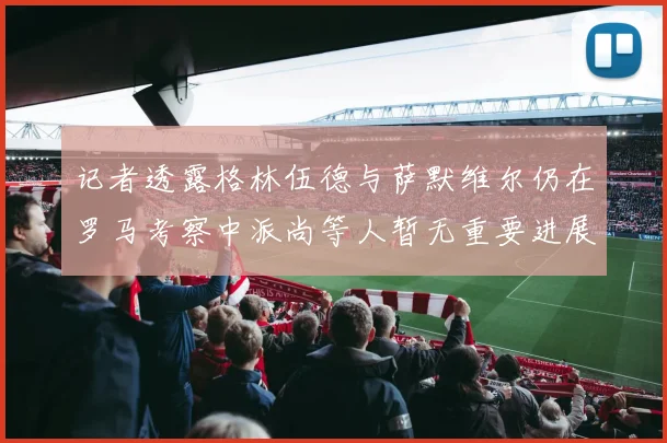 记者透露格林伍德与萨默维尔仍在罗马考察中派尚等人暂无重要进展消息