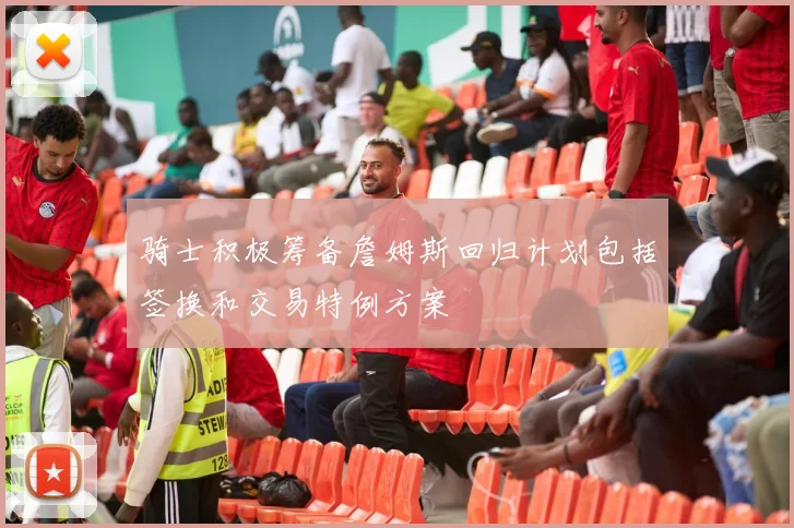 骑士积极筹备詹姆斯回归计划包括签换和交易特例方案