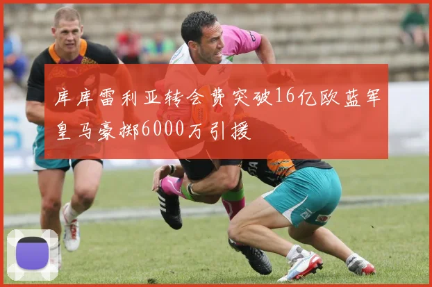 库库雷利亚转会费突破16亿欧蓝军皇马豪掷6000万引援