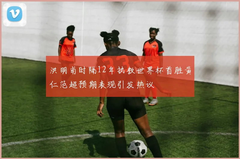 洪明甫时隔12年执教世界杯首胜黄仁范超预期表现引发热议