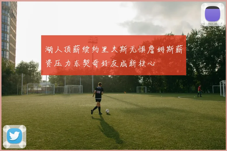湖人顶薪续约里夫斯无惧詹姆斯薪资压力东契奇好友成新核心