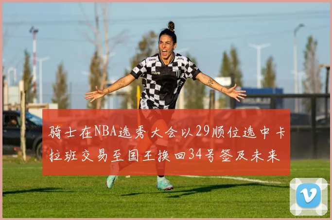 骑士在NBA选秀大会以29顺位选中卡拉班交易至国王换回34号签及未来一轮选秀权