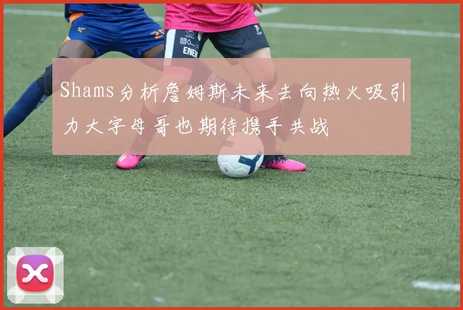 Shams分析詹姆斯未来去向热火吸引力大字母哥也期待携手共战
