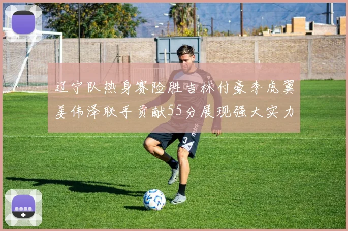 辽宁队热身赛险胜吉林付豪李虎翼姜伟泽联手贡献55分展现强大实力