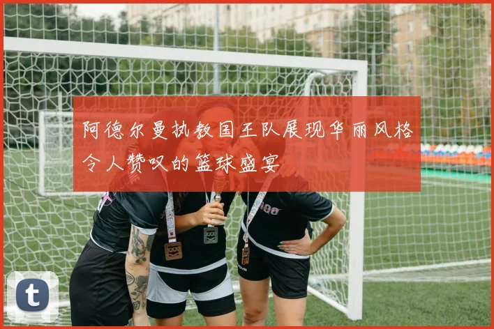 阿德尔曼执教国王队展现华丽风格令人赞叹的篮球盛宴