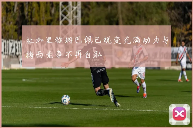杜加里称姆巴佩已蜕变充满动力与梅西竞争不再自私