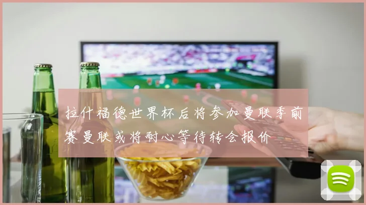 拉什福德世界杯后将参加曼联季前赛曼联或将耐心等待转会报价