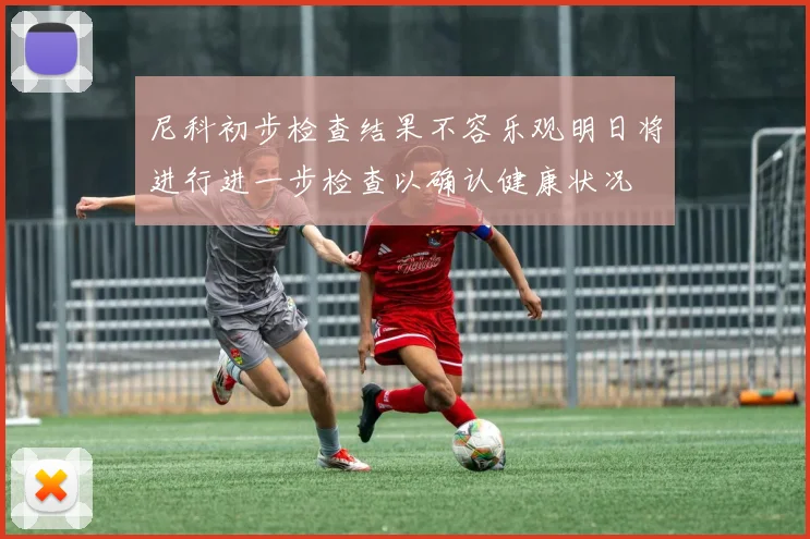 尼科初步检查结果不容乐观明日将进行进一步检查以确认健康状况