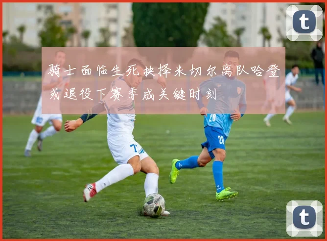 骑士面临生死抉择米切尔离队哈登或退役下赛季成关键时刻