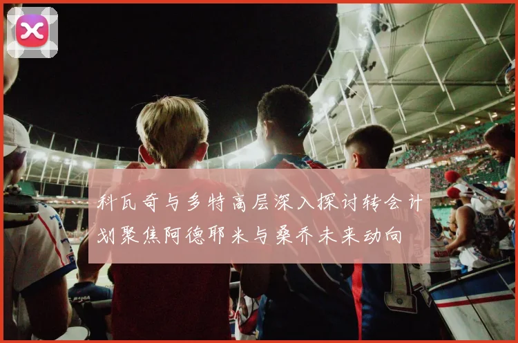 科瓦奇与多特高层深入探讨转会计划聚焦阿德耶米与桑乔未来动向