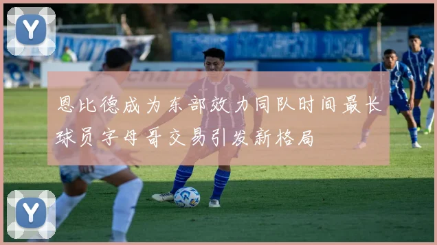 恩比德成为东部效力同队时间最长球员字母哥交易引发新格局
