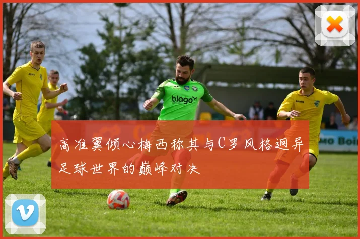 高准翼倾心梅西称其与C罗风格迥异足球世界的巅峰对决