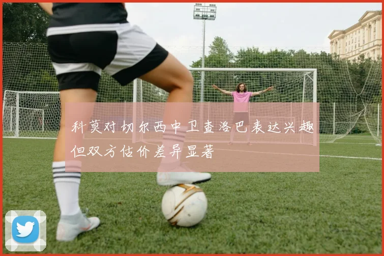 科莫对切尔西中卫查洛巴表达兴趣但双方估价差异显著